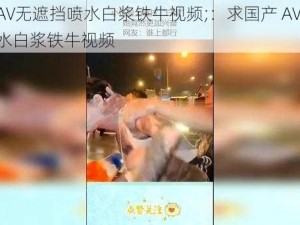 国产AV无遮挡喷水白浆铁牛视频;：求国产 AV 无遮挡喷水白浆铁牛视频