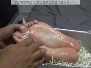 美女用脚玩男人(什么样的美女会用脚玩男人？)