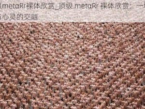 顶级metαRr裸体欣赏_顶级 metαRr 裸体欣赏：一场视觉与心灵的交融