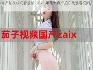 2021自产拍在线观看视频_2021 年最新自产拍在线观看视频，每日更新