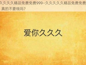 久久久久久精品免费免费999—久久久久久精品免费免费 999，真的不要钱吗？