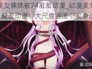 动漫美女裸体被74羞羞动漫_动漫美女裸体被 74 羞羞动漫：大尺度画面引发争议