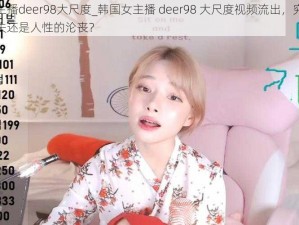 韩国女主播deer98大尺度_韩国女主播 deer98 大尺度视频流出，究竟是道德的缺失还是人性的沦丧？