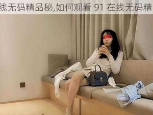 91在线无码精品秘,如何观看 91 在线无码精品秘？