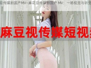 麻花豆传媒剧国产MV—麻花豆传媒剧国产 MV：一场视觉与听觉的盛宴