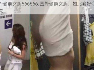 国外偷窥女厕666666;国外偷窥女厕，如此癖好令人震惊