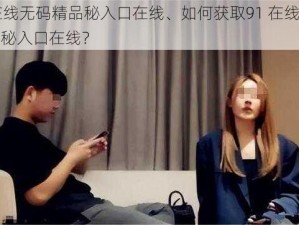 91在线无码精品秘入口在线、如何获取91 在线无码精品秘入口在线？