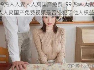 99热人人妻人人爽国产免费_99 热人人妻人人爽国产免费视频是否侵犯了他人权益？