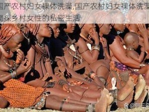 国产农村妇女裸体洗澡,国产农村妇女裸体洗澡：窥探乡村女性的私密生活