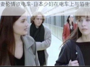 日本人妻伦情欲电车-日本少妇在电车上与陌生男子偷欢