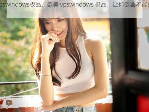 欧美vpswindows极品、欧美 vpswindows 极品，让你欲罢不能的极致体验