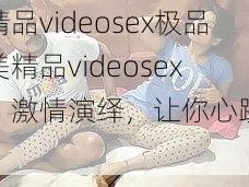 欧美精品videosex极品【欧美精品videosex 极品，激情演绎，让你心跳加速】