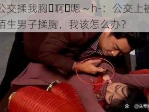 公交揉我胸⋯啊⋯嗯～h-：公交上被陌生男子揉胸，我该怎么办？