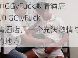 男帅GGyFuck激情酒店 男帅 GG yFuck 激情酒店，一个充满激情与魅力的地方