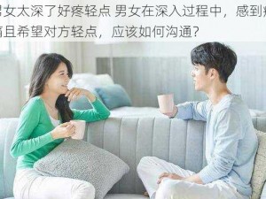 男女太深了好疼轻点 男女在深入过程中，感到疼痛且希望对方轻点，应该如何沟通？