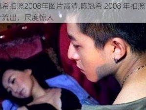 陈冠希拍照2008年图片高清,陈冠希 2008 年拍照高清图片流出，尺度惊人