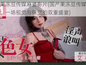 国产果冻豆传媒麻婆影片(国产果冻豆传媒麻婆影片：一场视觉与味觉的双重盛宴)