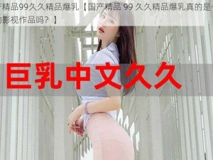 国产精品99久久精品爆乳【国产精品 99 久久精品爆乳真的是一部好的影视作品吗？】