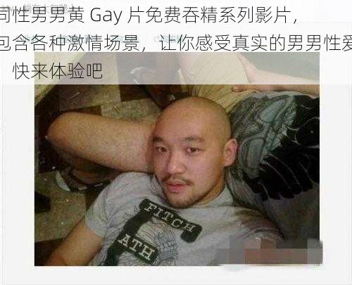 同性男男黄 Gay 片免费吞精系列影片，包含各种激情场景，让你感受真实的男男性爱，快来体验吧