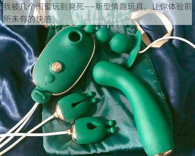 我被几个闺蜜玩到爽死——新型情趣玩具，让你体验前所未有的快感