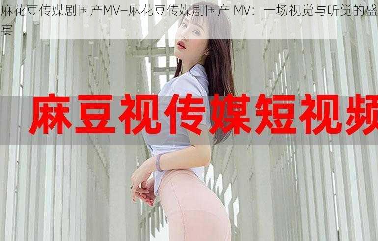 麻花豆传媒剧国产MV—麻花豆传媒剧国产 MV：一场视觉与听觉的盛宴