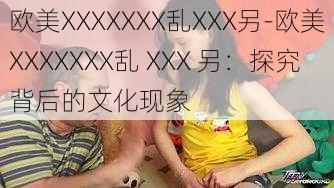 欧美XXXXXXX乱XXX另-欧美XXXXXXX乱 XXX 另：探究背后的文化现象