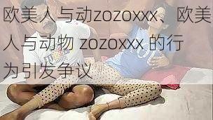 欧美人与动zozoxxx、欧美人与动物 zozoxxx 的行为引发争议