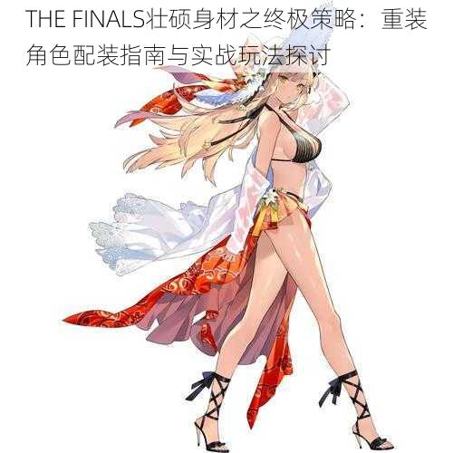 THE FINALS壮硕身材之终极策略：重装角色配装指南与实战玩法探讨