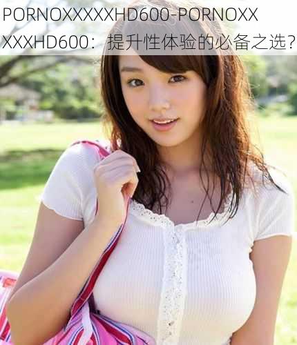 PORNOXXXXXHD600-PORNOXXXXXHD600：提升性体验的必备之选？