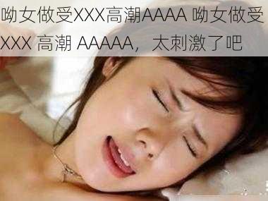 呦女做受XXX高潮AAAA 呦女做受 XXX 高潮 AAAAA，太刺激了吧