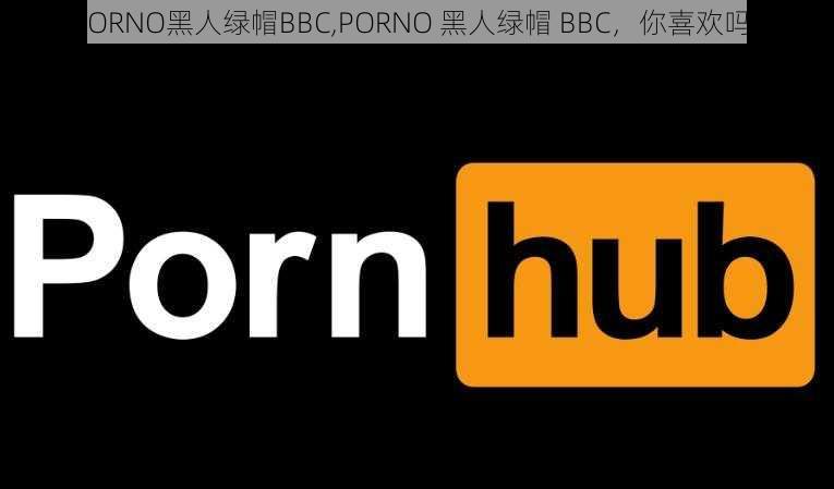 PORNO黑人绿帽BBC,PORNO 黑人绿帽 BBC，你喜欢吗？